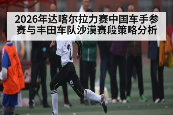 2026年达喀尔拉力赛中国车手参赛与丰田车队沙漠赛段策略分析 | kaiyun